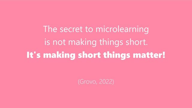 The secret to microlearning
is not making things short.
It's making short things matter!
(Grovo, 2022)

