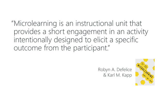 “Microlearning is an instructional unit that
provides a short engagement in an activity
intentionally designed to elicit a specific
outcome from the participant.”
Robyn A. Defelice
& Karl M. Kapp
