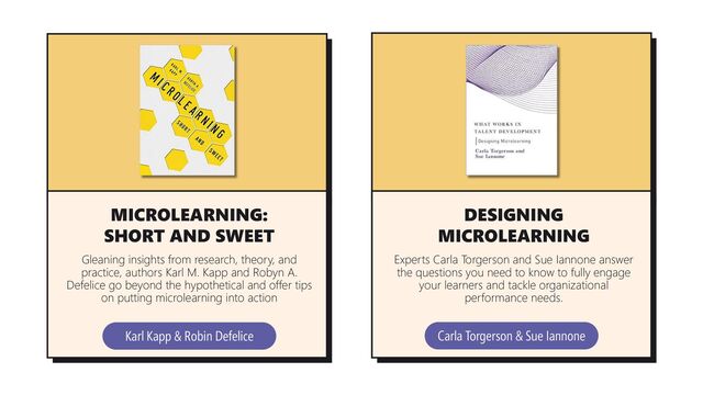 MICROLEARNING:
SHORT AND SWEET
DESIGNING
MICROLEARNING
Gleaning insights from research, theory, and
practice, authors Karl M. Kapp and Robyn A.
Defelice go beyond the hypothetical and offer tips
on putting microlearning into action
Experts Carla Torgerson and Sue Iannone answer
the questions you need to know to fully engage
your learners and tackle organizational
performance needs.
Karl Kapp & Robin Defelice Carla Torgerson & Sue Iannone
