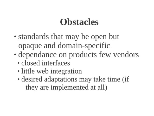 Obstacles

standards that may be open but
opaque and domain-specific

dependance on products few vendors

closed interfaces

little web integration

desired adaptations may take time (if
they are implemented at all)
