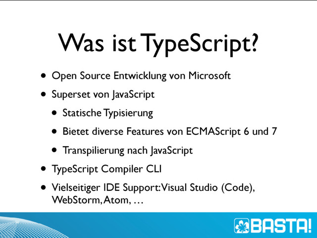 Was ist TypeScript?
• Open Source Entwicklung von Microsoft
• Superset von JavaScript
• Statische Typisierung
• Bietet diverse Features von ECMAScript 6 und 7
• Transpilierung nach JavaScript
• TypeScript Compiler CLI
• Vielseitiger IDE Support: Visual Studio (Code),
WebStorm, Atom, …
