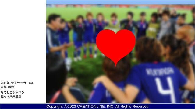 Copyright ⓒ2023 CREATIONLINE, INC. All Rights Reserved
2011年 女子サッカーW杯
決勝 PK戦
なでしこジャパン
佐々木則夫監督
