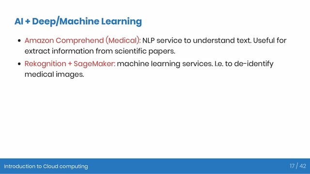 AI + Deep/Machine Learning
Amazon Comprehend (Medical): NLP service to understand text. Useful for
extract information from scientific papers.
Rekognition + SageMaker: machine learning services. I.e. to de-identify
medical images.
Introduction to Cloud computing 17 / 42
