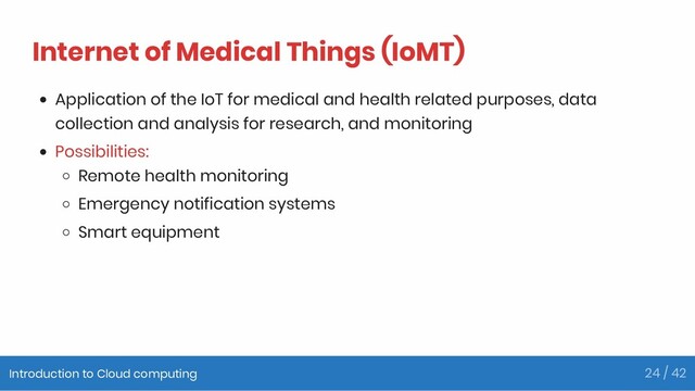 Internet of Medical Things (IoMT)
Application of the IoT for medical and health related purposes, data
collection and analysis for research, and monitoring
Possibilities:
Remote health monitoring
Emergency notification systems
Smart equipment
Introduction to Cloud computing 24 / 42
