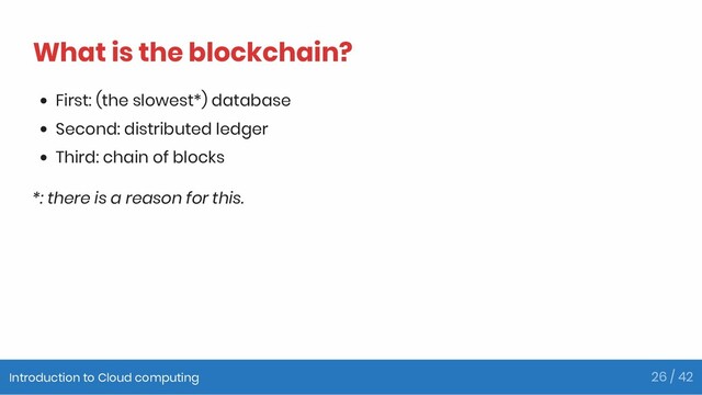 What is the blockchain?
First: (the slowest*) database
Second: distributed ledger
Third: chain of blocks
*: there is a reason for this.
Introduction to Cloud computing 26 / 42
