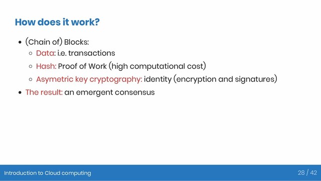How does it work?
(Chain of) Blocks:
Data: i.e. transactions
Hash: Proof of Work (high computational cost)
Asymetric key cryptography: identity (encryption and signatures)
The result: an emergent consensus
Introduction to Cloud computing 28 / 42
