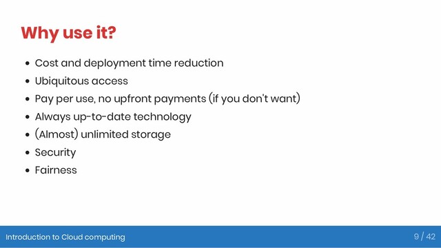 Why use it?
Cost and deployment time reduction
Ubiquitous access
Pay per use, no upfront payments (if you don't want)
Always up-to-date technology
(Almost) unlimited storage
Security
Fairness
Introduction to Cloud computing 9 / 42
