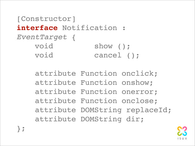 [Constructor]
interface Notification :
EventTarget {
void show ();
void cancel ();
attribute Function onclick;
attribute Function onshow;
attribute Function onerror;
attribute Function onclose;
attribute DOMString replaceId;
attribute DOMString dir;
};
