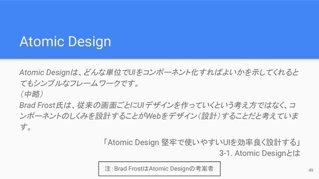 49
Atomic Design
Atomic Designは、どんな単位でUIをコンポーネント化すればよいかを示してくれると
てもシンプルなフレームワークです。
（中略）
Brad Frost氏は、従来の画面ごとにUIデザインを作っていくという考え方ではなく、コ
ンポーネントのしくみを設計することがWebをデザイン（設計）することだと考えていま
す。
「Atomic Design 堅牢で使いやすいUIを効率良く設計する」
3-1. Atomic Designとは
注：Brad FrostはAtomic Designの考案者
