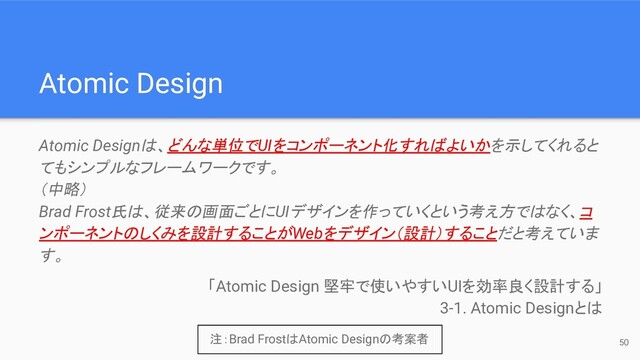 50
Atomic Design
Atomic Designは、どんな単位でUIをコンポーネント化すればよいかを示してくれると
てもシンプルなフレームワークです。
（中略）
Brad Frost氏は、従来の画面ごとにUIデザインを作っていくという考え方ではなく、コ
ンポーネントのしくみを設計することがWebをデザイン（設計）することだと考えていま
す。
「Atomic Design 堅牢で使いやすいUIを効率良く設計する」
3-1. Atomic Designとは
注：Brad FrostはAtomic Designの考案者
