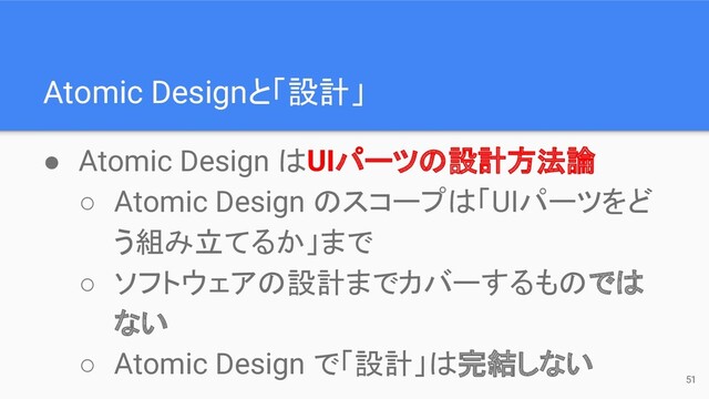 Atomic Designと「設計」
51
● Atomic Design はUIパーツの設計方法論
○ Atomic Design のスコープは「UIパーツをど
う組み立てるか」まで
○ ソフトウェアの設計までカバーするものでは
ない
○ Atomic Design で「設計」は完結しない
