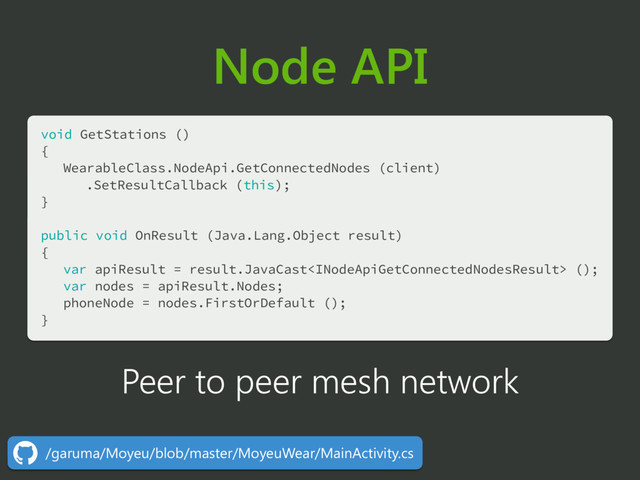 Node API
void GetStations () 
{ 
WearableClass.NodeApi.GetConnectedNodes (client) 
.SetResultCallback (this); 
} 
 
public void OnResult (Java.Lang.Object result) 
{ 
var apiResult = result.JavaCast (); 
var nodes = apiResult.Nodes; 
phoneNode = nodes.FirstOrDefault (); 
} 
Peer to peer mesh network
/garuma/Moyeu/blob/master/MoyeuWear/MainActivity.cs
