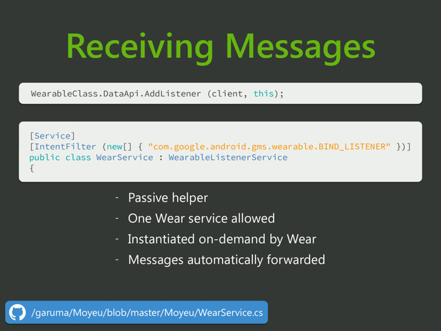 Receiving Messages
[Service] 
[IntentFilter (new[] { "com.google.android.gms.wearable.BIND_LISTENER" })] 
public class WearService : WearableListenerService 
{
- Passive helper
- One Wear service allowed
- Instantiated on-demand by Wear
- Messages automatically forwarded
WearableClass.DataApi.AddListener (client, this);
/garuma/Moyeu/blob/master/Moyeu/WearService.cs
