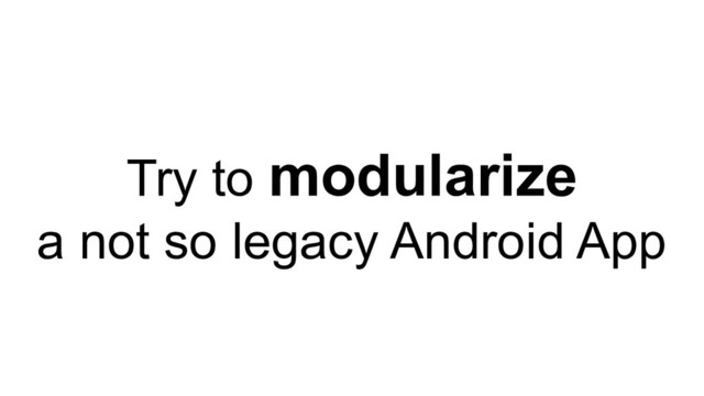 Try to modularize
a not so legacy Android App
