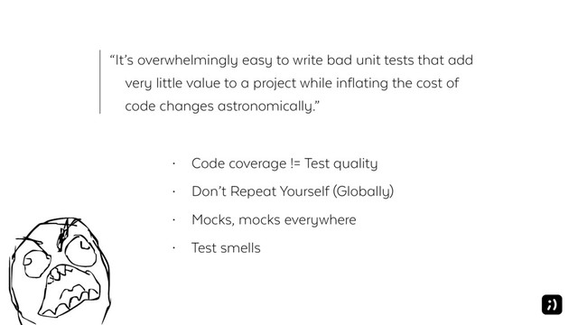 “It’s overwhelmingly easy to write bad unit tests that add
very little value to a project while inflating the cost of
code changes astronomically.”
• Code coverage != Test quality
• Don’t Repeat Yourself (Globally)
• Mocks, mocks everywhere
• Test smells
