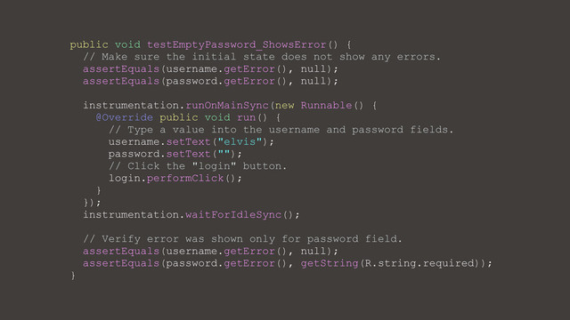 public void testEmptyPassword_ShowsError() {
// Make sure the initial state does not show any errors.
assertEquals(username.getError(), null);
assertEquals(password.getError(), null);
instrumentation.runOnMainSync(new Runnable() {
@Override public void run() {
// Type a value into the username and password fields.
username.setText("elvis");
password.setText("");
// Click the "login" button.
login.performClick();
}
});
instrumentation.waitForIdleSync();
// Verify error was shown only for password field.
assertEquals(username.getError(), null);
assertEquals(password.getError(), getString(R.string.required));
}
