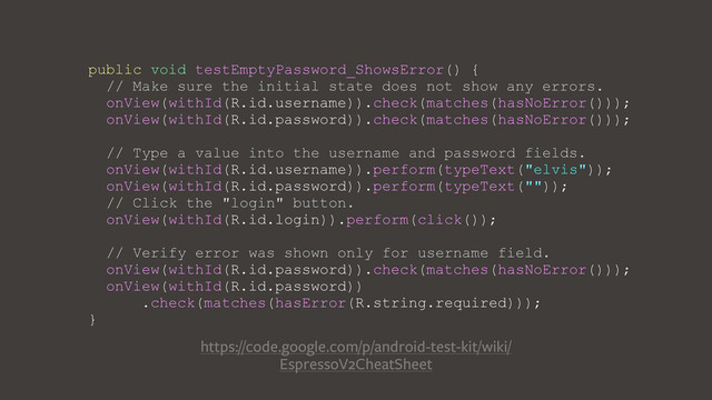 public void testEmptyPassword_ShowsError() {
// Make sure the initial state does not show any errors.
onView(withId(R.id.username)).check(matches(hasNoError()));
onView(withId(R.id.password)).check(matches(hasNoError()));
// Type a value into the username and password fields.
onView(withId(R.id.username)).perform(typeText("elvis"));
onView(withId(R.id.password)).perform(typeText(""));
// Click the "login" button.
onView(withId(R.id.login)).perform(click());
// Verify error was shown only for username field.
onView(withId(R.id.password)).check(matches(hasNoError()));
onView(withId(R.id.password))
.check(matches(hasError(R.string.required)));
}
https://code.google.com/p/android-test-kit/wiki/
EspressoV2CheatSheet
