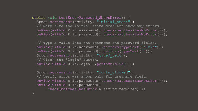 public void testEmptyPassword_ShowsError() {
Spoon.screenshot(activity, "initial_state");
// Make sure the initial state does not show any errors.
onView(withId(R.id.username)).check(matches(hasNoError()));
onView(withId(R.id.password)).check(matches(hasNoError()));
// Type a value into the username and password fields.
onView(withId(R.id.username)).perform(typeText("elvis"));
onView(withId(R.id.password)).perform(typeText(""));
Spoon.screenshot(activity, "typed_text");
// Click the "login" button.
onView(withId(R.id.login)).perform(click());
Spoon.screenshot(activity, "login_clicked");
// Verify error was shown only for username field.
onView(withId(R.id.password)).check(matches(hasNoError()));
onView(withId(R.id.password))
.check(matches(hasError(R.string.required)));
}
