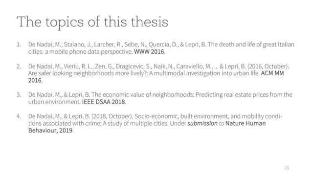 78
1. De Nadai, M., Staiano, J., Larcher, R., Sebe, N., Quercia, D., & Lepri, B. The death and life of great Italian
cities: a mobile phone data perspective. WWW 2016.
2. De Nadai, M., Vieriu, R. L., Zen, G., Dragicevic, S., Naik, N., Caraviello, M., ... & Lepri, B. (2016, October).
Are safer looking neighborhoods more lively?: A multimodal investigation into urban life. ACM MM
2016.
3. De Nadai, M., & Lepri, B. The economic value of neighborhoods: Predicting real estate prices from the
urban environment. IEEE DSAA 2018.
4. De Nadai, M., & Lepri, B. (2018, October). Socio-economic, built environment, and mobility condi-
tions associated with crime: A study of multiple cities. Under submission to Nature Human
Behaviour, 2019.
The topics of this thesis
