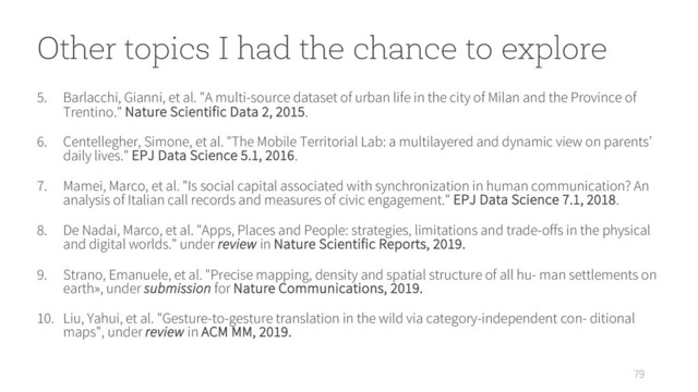 79
5. Barlacchi, Gianni, et al. "A multi-source dataset of urban life in the city of Milan and the Province of
Trentino." Nature Scientific Data 2, 2015.
6. Centellegher, Simone, et al. "The Mobile Territorial Lab: a multilayered and dynamic view on parents’
daily lives." EPJ Data Science 5.1, 2016.
7. Mamei, Marco, et al. "Is social capital associated with synchronization in human communication? An
analysis of Italian call records and measures of civic engagement." EPJ Data Science 7.1, 2018.
8. De Nadai, Marco, et al. "Apps, Places and People: strategies, limitations and trade-offs in the physical
and digital worlds." under review in Nature Scientific Reports, 2019.
9. Strano, Emanuele, et al. "Precise mapping, density and spatial structure of all hu- man settlements on
earth», under submission for Nature Communications, 2019.
10. Liu, Yahui, et al. "Gesture-to-gesture translation in the wild via category-independent con- ditional
maps", under review in ACM MM, 2019.
Other topics I had the chance to explore
