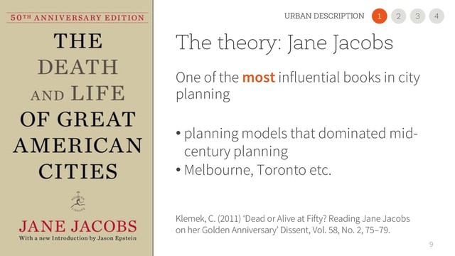 The theory: Jane Jacobs
One of the most influential books in city
planning
• planning models that dominated mid-
century planning
• Melbourne, Toronto etc.
9
Klemek, C. (2011) ‘Dead or Alive at Fifty? Reading Jane Jacobs
on her Golden Anniversary’ Dissent, Vol. 58, No. 2, 75–79.
2
1 3
URBAN DESCRIPTION 4
