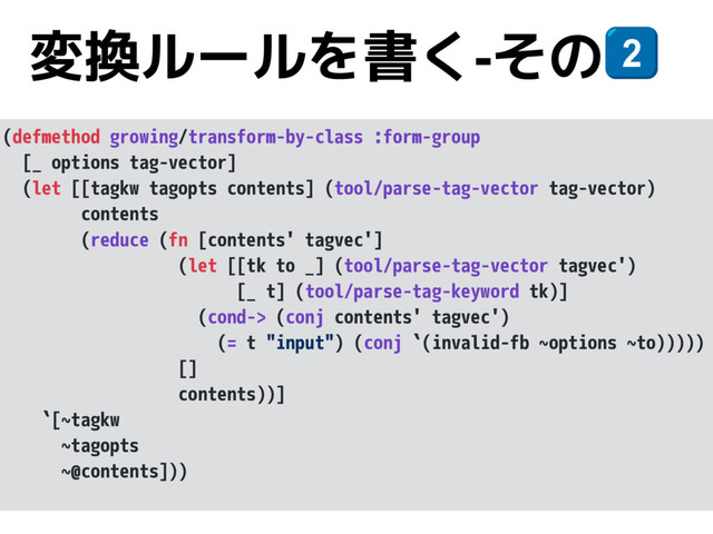 変換ルールを書く-その*
(defmethod growing/transform-by-class :form-group
[_ options tag-vector]
(let [[tagkw tagopts contents] (tool/parse-tag-vector tag-vector)
contents
(reduce (fn [contents' tagvec']
(let [[tk to _] (tool/parse-tag-vector tagvec')
[_ t] (tool/parse-tag-keyword tk)]
(cond-> (conj contents' tagvec')
(= t "input") (conj `(invalid-fb ~options ~to)))))
[]
contents))]
`[~tagkw
~tagopts
~@contents]))
