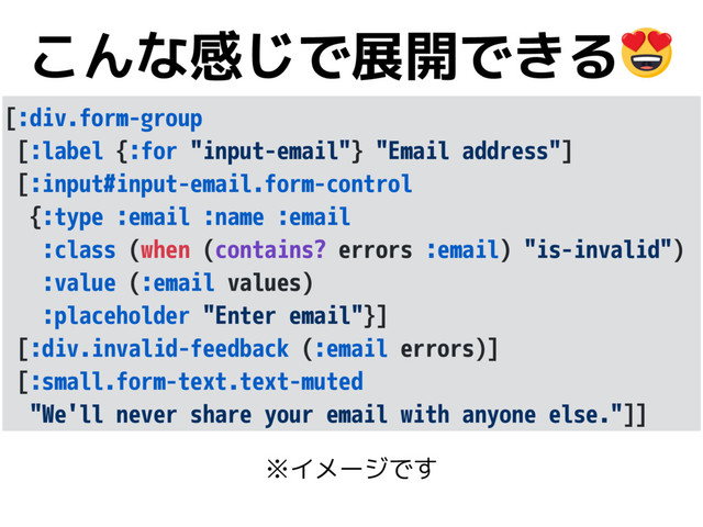 こんな感じで展開できる
[:div.form-group
[:label {:for "input-email"} "Email address"]
[:input#input-email.form-control
{:type :email :name :email
:class (when (contains? errors :email) "is-invalid")
:value (:email values)
:placeholder "Enter email"}]
[:div.invalid-feedback (:email errors)]
[:small.form-text.text-muted
"We'll never share your email with anyone else."]]
※イメージです
