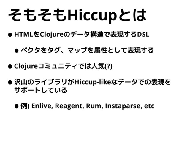 そもそもHiccupとは
•HTMLをClojureのデータ構造で表現するDSL
•ベクタをタグ、マップを属性として表現する
•Clojureコミュニティでは人気(?)
•沢山のライブラリがHiccup-likeなデータでの表現を 
サポートしている
•例) Enlive, Reagent, Rum, Instaparse, etc

