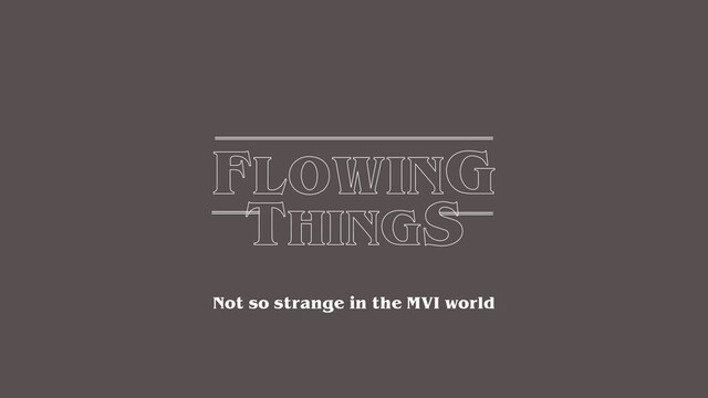 FLOWING
THINGS
Not so strange in the MVI world
