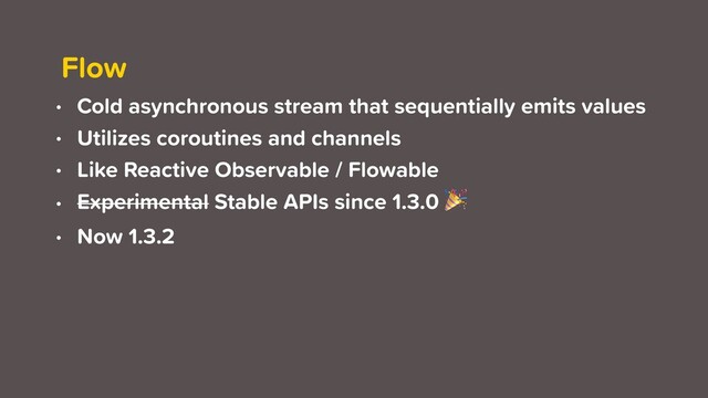 Flow
• Cold asynchronous stream that sequentially emits values
• Utilizes coroutines and channels
• Like Reactive Observable / Flowable
• Experimental Stable APIs since 1.3.0 
• Now 1.3.2
