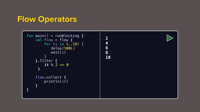 Flow Operators
fun main() = runBlocking {
val flow = flow {
for (i in 1..10) {
delay(500L)
emit(i)
}
}.filter {
it % 2 == 0
}
flow.collect {
println(it)
}
}
2
4
6
8
10
