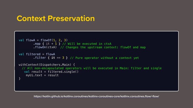 Context Preservation
val flowA = flowOf(1, 2, 3)
.map { it + 1 }
.flowOn(ctxA)
val filtered = flowA
.filter { it == 3 }
withContext(Dispatchers.Main) {
val result = filtered.single()
myUi.text = result
}
https://kotlin.github.io/kotlinx.coroutines/kotlinx-coroutines-core/kotlinx.coroutines.ﬂow/-ﬂow/
// Will be executed in ctxA
// Changes the upstream context: flowOf and map
// Pure operator without a context yet
// All non-encapsulated operators will be executed in Main: filter and single
