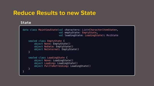 Reduce Results to new State
data class MainViewState(val characters: List,
val emptyState: EmptyState,
val loadingState: LoadingState): MviState
sealed class EmptyState {
object None: EmptyState()
object NoData: EmptyState()
object NoInternet: EmptyState()
}
sealed class LoadingState {
object None: LoadingState()
object Loading: LoadingState()
object PullToRefreshing: LoadingState()
}
}
State
