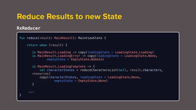 Reduce Results to new State
fun reduce(result: MainResult): MainViewState {
return when (result) {
is MainResult.Loading -> copy(loadingState = LoadingState.Loading)
is MainResult.LoadingError -> copy(loadingState = LoadingState.None,
emptyState = EmptyState.NoData)
is MainResult.LoadingComplete -> {
val characterStates = reduceCharactersList(null, result.characters,
resources)
copy(characterStates, loadingState = LoadingState.None,
emptyState = EmptyState.None)
}
...
}
RxReducer
