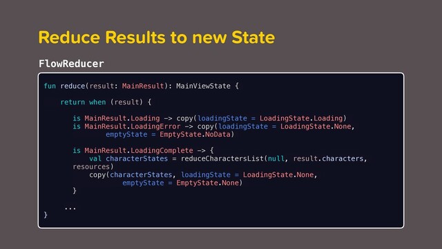 Reduce Results to new State
FlowReducer
fun reduce(result: MainResult): MainViewState {
return when (result) {
is MainResult.Loading -> copy(loadingState = LoadingState.Loading)
is MainResult.LoadingError -> copy(loadingState = LoadingState.None,
emptyState = EmptyState.NoData)
is MainResult.LoadingComplete -> {
val characterStates = reduceCharactersList(null, result.characters,
resources)
copy(characterStates, loadingState = LoadingState.None,
emptyState = EmptyState.None)
}
...
}

