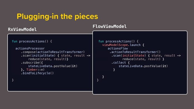 Plugging-in the pieces
fun processActions() {
actionsProcessor
.compose(actionToResultTransformer)
.scan(initialState) { state, result ->
reduce(state, result)}
.subscribe({
stateLiveData.postValue(it)
}, Timber::e)
.bindToLifecycle()
}
fun processActions() {
viewModelScope.launch {
actionsFlow
.actionToResultTransformer()
.scan(initialState) { state, result ->
reduce(state, result) }
.collect {
stateLiveData.postValue(it)
}
}
}
RxViewModel
FlowViewModel
