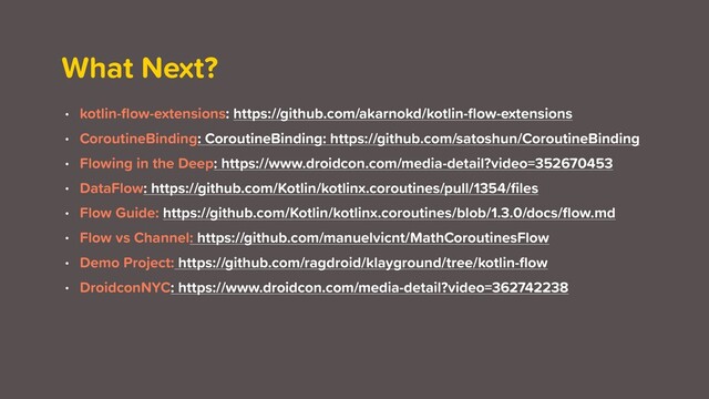 What Next?
• kotlin-ﬂow-extensions: https://github.com/akarnokd/kotlin-ﬂow-extensions
• CoroutineBinding: CoroutineBinding: https://github.com/satoshun/CoroutineBinding
• Flowing in the Deep: https://www.droidcon.com/media-detail?video=352670453
• DataFlow: https://github.com/Kotlin/kotlinx.coroutines/pull/1354/ﬁles
• Flow Guide: https://github.com/Kotlin/kotlinx.coroutines/blob/1.3.0/docs/ﬂow.md
• Flow vs Channel: https://github.com/manuelvicnt/MathCoroutinesFlow
• Demo Project: https://github.com/ragdroid/klayground/tree/kotlin-ﬂow
• DroidconNYC: https://www.droidcon.com/media-detail?video=362742238
