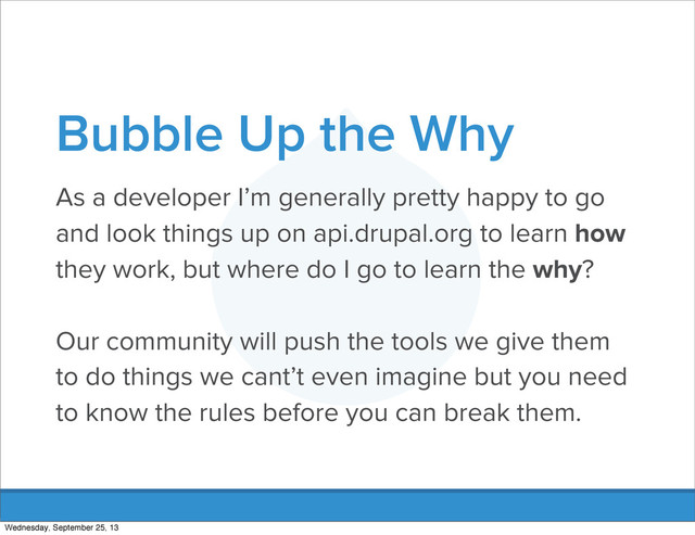 Bubble Up the Why
As a developer I’m generally pretty happy to go
and look things up on api.drupal.org to learn how
they work, but where do I go to learn the why?
Our community will push the tools we give them
to do things we cant’t even imagine but you need
to know the rules before you can break them.
Wednesday, September 25, 13
