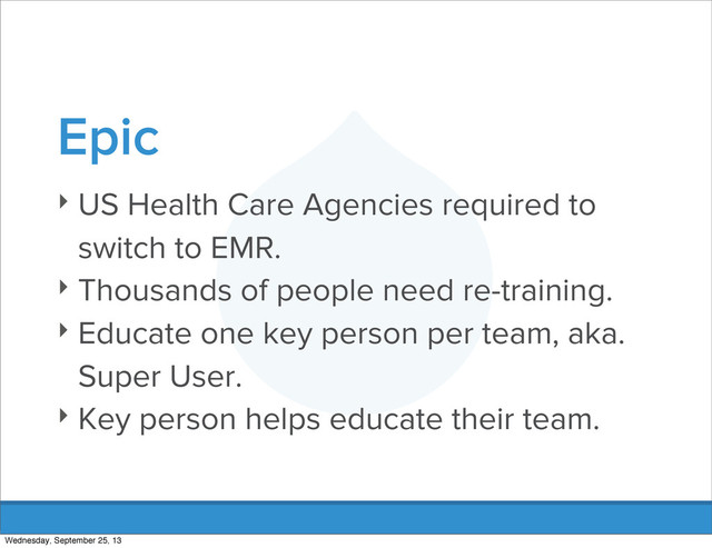 Epic
‣ US Health Care Agencies required to
switch to EMR.
‣ Thousands of people need re-training.
‣ Educate one key person per team, aka.
Super User.
‣ Key person helps educate their team.
Wednesday, September 25, 13
