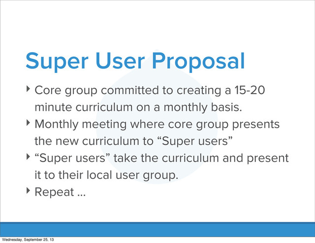 Super User Proposal
‣ Core group committed to creating a 15-20
minute curriculum on a monthly basis.
‣ Monthly meeting where core group presents
the new curriculum to “Super users”
‣ “Super users” take the curriculum and present
it to their local user group.
‣ Repeat ...
Wednesday, September 25, 13

