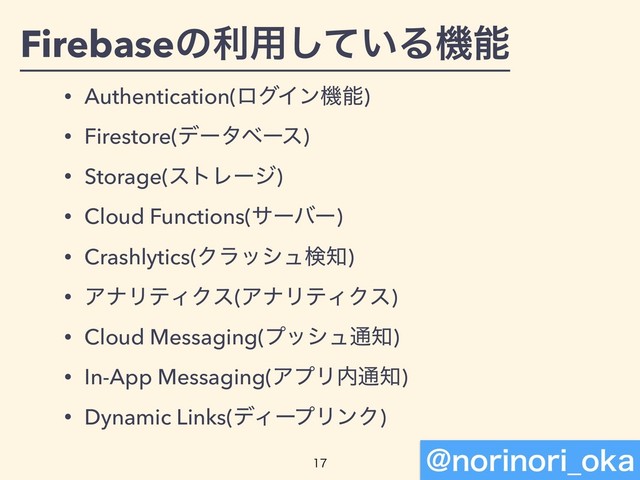 Firebaseͷར༻͍ͯ͠Δػೳ
• Authentication(ϩάΠϯػೳ)
• Firestore(σʔλϕʔε)
• Storage(ετϨʔδ)
• Cloud Functions(αʔόʔ)
• Crashlytics(Ϋϥογϡݕ஌)
• ΞφϦςΟΫε(ΞφϦςΟΫε)
• Cloud Messaging(ϓογϡ௨஌)
• In-App Messaging(ΞϓϦ಺௨஌)
• Dynamic Links(σΟʔϓϦϯΫ)


!OPSJOPSJ@PLB
