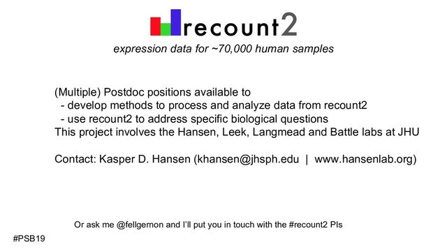 expression data for ~70,000 human samples
(Multiple) Postdoc positions available to
- develop methods to process and analyze data from recount2
- use recount2 to address specific biological questions
This project involves the Hansen, Leek, Langmead and Battle labs at JHU
Contact: Kasper D. Hansen (khansen@jhsph.edu | www.hansenlab.org)
#PSB19
Or ask me @fellgernon and I’ll put you in touch with the #recount2 PIs
