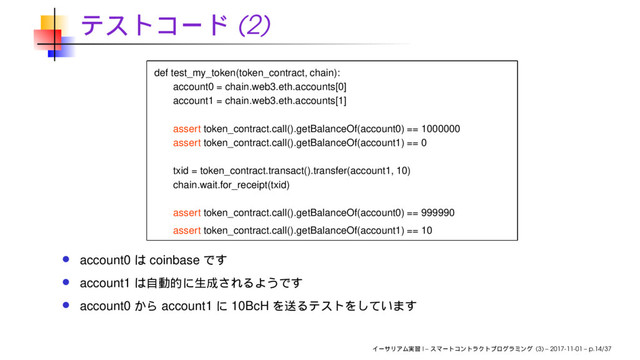 (2)
def test_my_token(token_contract, chain):
account0 = chain.web3.eth.accounts[0]
account1 = chain.web3.eth.accounts[1]
assert token_contract.call().getBalanceOf(account0) == 1000000
assert token_contract.call().getBalanceOf(account1) == 0
txid = token_contract.transact().transfer(account1, 10)
chain.wait.for_receipt(txid)
assert token_contract.call().getBalanceOf(account0) == 999990
assert token_contract.call().getBalanceOf(account1) == 10
account0 coinbase
account1
account0 account1 10BcH
I – (3) – 2017-11-01 – p.14/37
