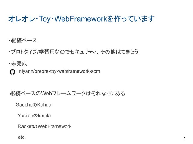 オレオレ・Toy・WebFrameworkを作っています
・継続ベース
・プロトタイプ/学習用なのでセキュリティ、その他はてきとう
・未完成
　　　niyarin/oreore-toy-webframework-scm
継続ベースのWebフレームワークはそれなりにある
　 GaucheのKahua
Ypsilonのlunula
RacketのWebFramework
etc. 1
