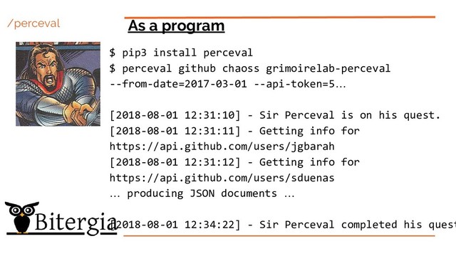 /perceval As a program
$ pip3 install perceval
$ perceval github chaoss grimoirelab-perceval
--from-date=2017-03-01 --api-token=5…
[2018-08-01 12:31:10] - Sir Perceval is on his quest.
[2018-08-01 12:31:11] - Getting info for
https://api.github.com/users/jgbarah
[2018-08-01 12:31:12] - Getting info for
https://api.github.com/users/sduenas
… producing JSON documents …
[2018-08-01 12:34:22] - Sir Perceval completed his quest
