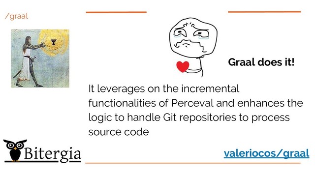 /graal
Graal does it!
It leverages on the incremental
functionalities of Perceval and enhances the
logic to handle Git repositories to process
source code
valeriocos/graal
