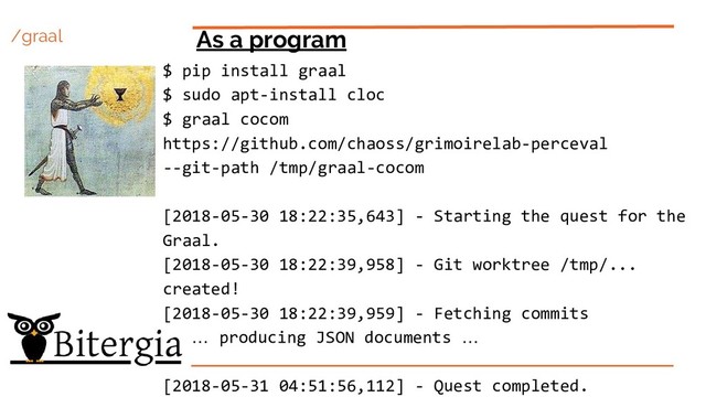 /graal As a program
$ pip install graal
$ sudo apt-install cloc
$ graal cocom
https://github.com/chaoss/grimoirelab-perceval
--git-path /tmp/graal-cocom
[2018-05-30 18:22:35,643] - Starting the quest for the
Graal.
[2018-05-30 18:22:39,958] - Git worktree /tmp/...
created!
[2018-05-30 18:22:39,959] - Fetching commits
… producing JSON documents …
[2018-05-31 04:51:56,112] - Quest completed.
