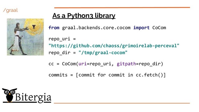 /graal
As a Python3 library
from graal.backends.core.cocom import CoCom
repo_uri =
"https://github.com/chaoss/grimoirelab-perceval"
repo_dir = "/tmp/graal-cocom"
cc = CoCom(uri=repo_uri, gitpath=repo_dir)
commits = [commit for commit in cc.fetch()]

