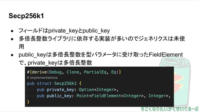 Secp256k1
● フィールドはprivate_keyとpublic_key
● 多倍長整数ライブラリに依存する実装が多いのでジェネリクスは未使
用
● public_keyは多倍長整数を型パラメータに受け取ったFieldElement
で、private_keyは多倍長整数
