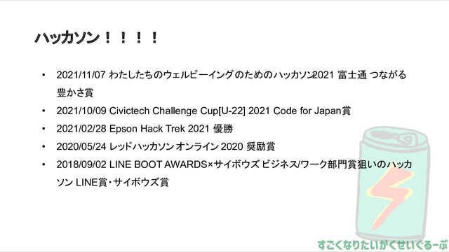 ハッカソン！！！！
• 2021/11/07 わたしたちのウェルビーイングのためのハッカソン
2021 富士通 つながる
豊かさ賞
• 2021/10/09 Civictech Challenge Cup[U-22] 2021 Code for Japan賞
• 2021/02/28 Epson Hack Trek 2021 優勝
• 2020/05/24 レッドハッカソン オンライン 2020 奨励賞
• 2018/09/02 LINE BOOT AWARDS×サイボウズ ビジネス/ワーク部門賞狙いのハッカ
ソン LINE賞・サイボウズ賞
